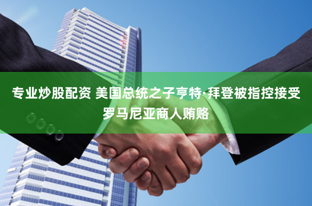 专业炒股配资 美国总统之子亨特·拜登被指控接受罗马尼亚商人贿赂