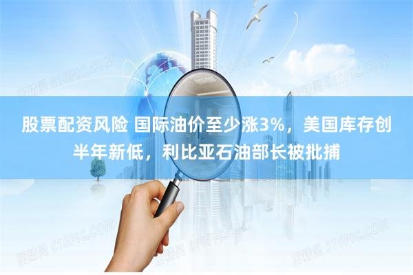 股票配资风险 国际油价至少涨3%，美国库存创半年新低，利比亚石油部长被批捕