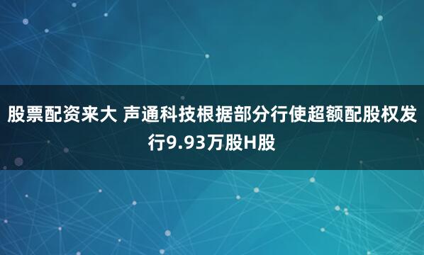 股票配资来大 声通科技根据部分行使超额配股权发行9.93万股H股