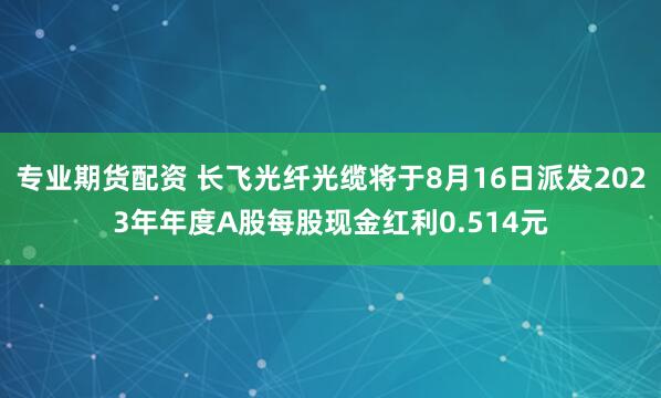 专业期货配资 长飞光纤光缆将于8月16日派发2023年年度A股每股现金红利0.514元