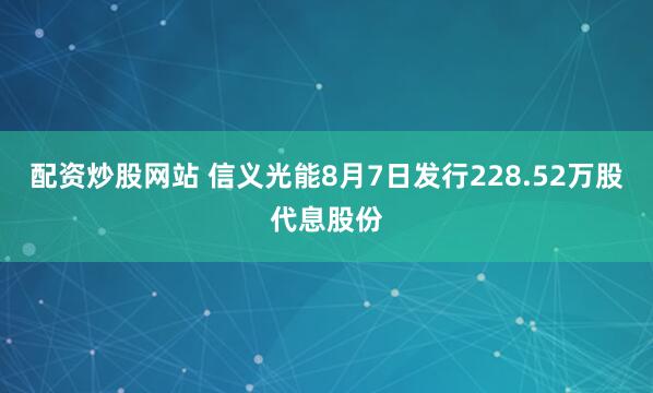 配资炒股网站 信义光能8月7日发行228.52万股代息股份