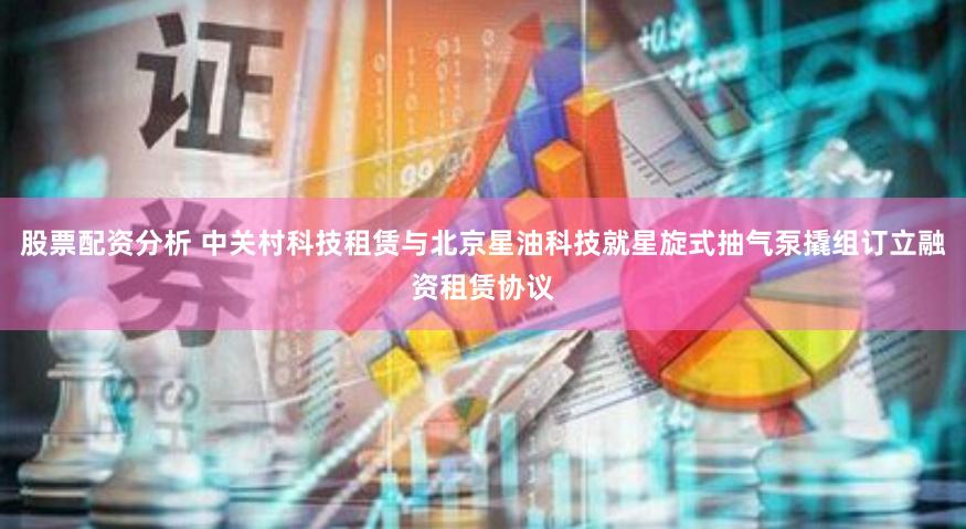 股票配资分析 中关村科技租赁与北京星油科技就星旋式抽气泵撬组订立融资租赁协议