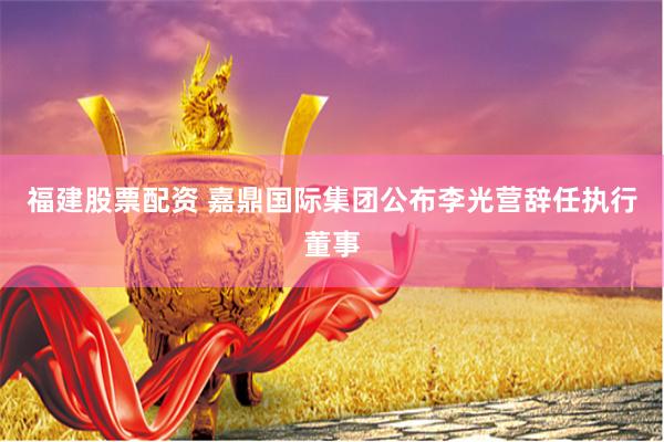 福建股票配资 嘉鼎国际集团公布李光营辞任执行董事