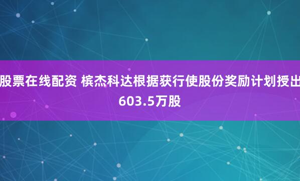 股票在线配资 槟杰科达根据获行使股份奖励计划授出603.5万股