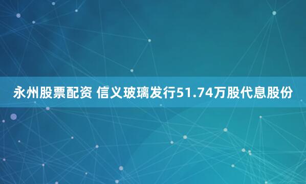 永州股票配资 信义玻璃发行51.74万股代息股份