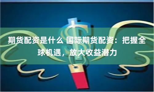 期货配资是什么 国际期货配资：把握全球机遇，放大收益潜力