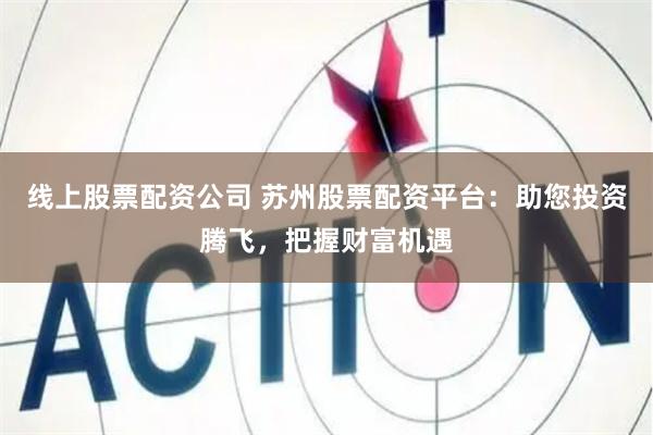 线上股票配资公司 苏州股票配资平台：助您投资腾飞，把握财富机遇