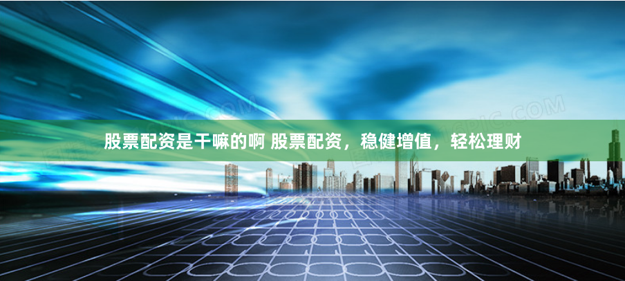 股票配资是干嘛的啊 股票配资，稳健增值，轻松理财