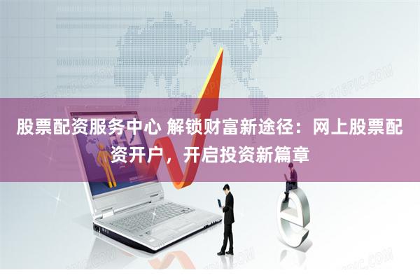 股票配资服务中心 解锁财富新途径：网上股票配资开户，开启投资新篇章