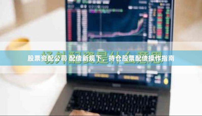 股票资配公司 配债新规下，持仓股票配债操作指南
