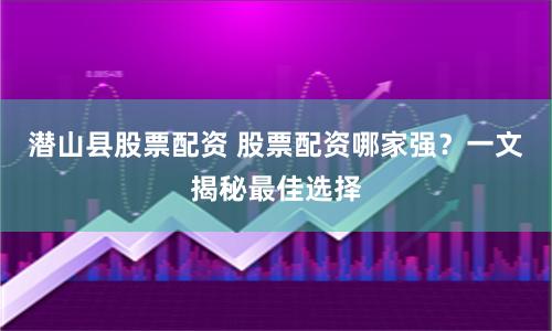 潜山县股票配资 股票配资哪家强？一文揭秘最佳选择