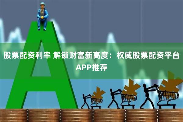 股票配资利率 解锁财富新高度：权威股票配资平台APP推荐