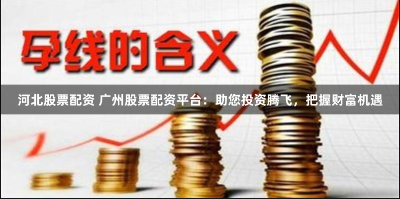 河北股票配资 广州股票配资平台：助您投资腾飞，把握财富机遇