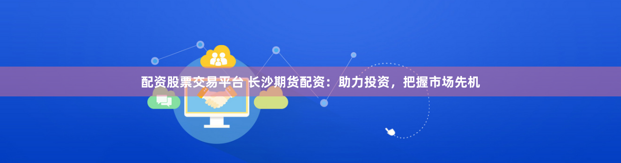 配资股票交易平台 长沙期货配资：助力投资，把握市场先机