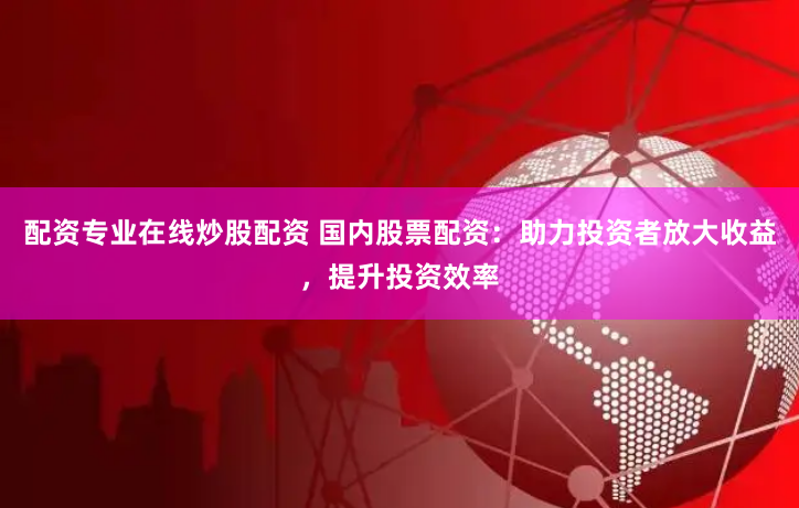 配资专业在线炒股配资 国内股票配资：助力投资者放大收益，提升投资效率
