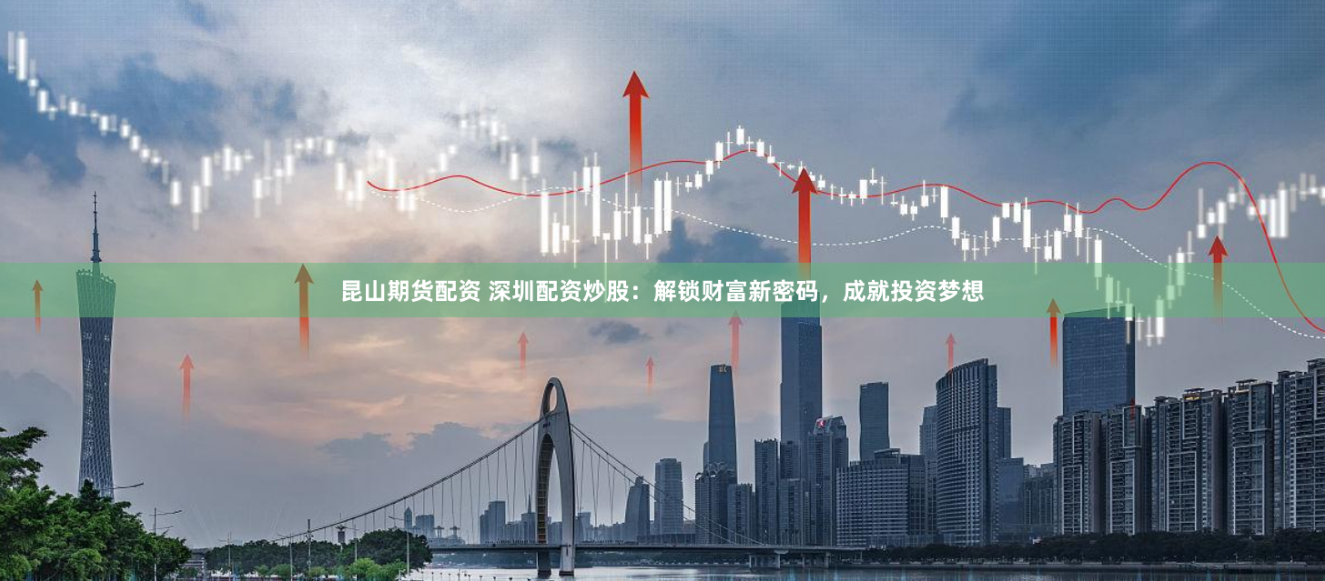 昆山期货配资 深圳配资炒股：解锁财富新密码，成就投资梦想