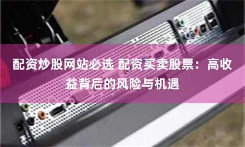 配资炒股网站必选 配资买卖股票：高收益背后的风险与机遇