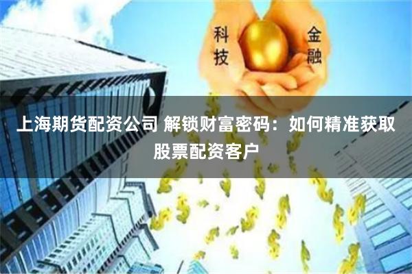 上海期货配资公司 解锁财富密码：如何精准获取股票配资客户