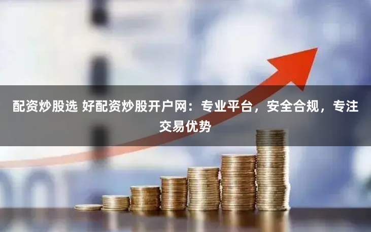 配资炒股选 好配资炒股开户网：专业平台，安全合规，专注交易优势