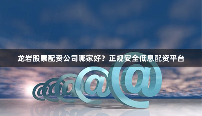 龙岩股票配资公司哪家好？正规安全低息配资平台
