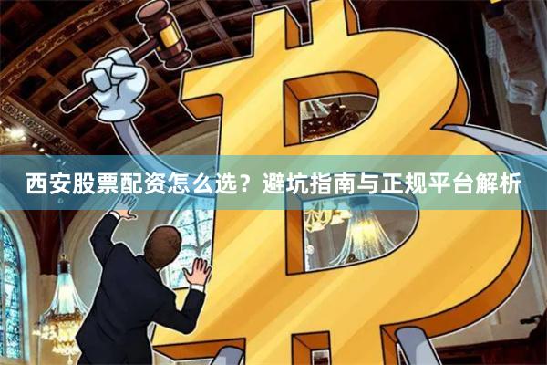 西安股票配资怎么选？避坑指南与正规平台解析